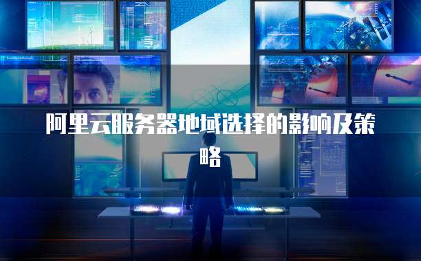 阿里云服务器地域选择的影响及策略