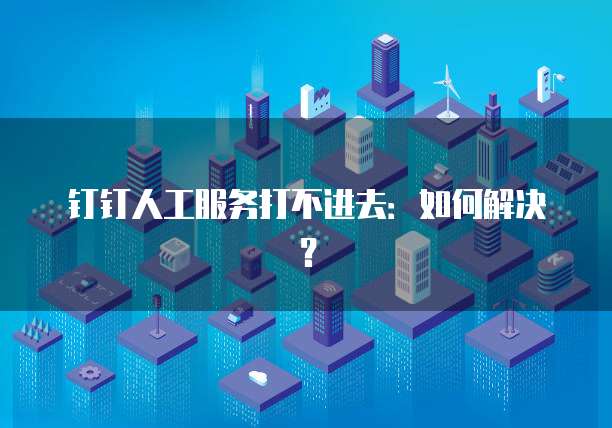 钉钉人工服务打不进去：如何解决？
