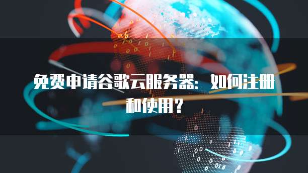 免费申请谷歌云服务器：如何注册和使用？