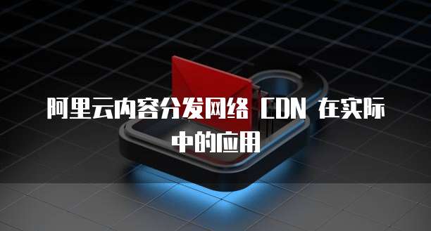 阿里云内容分发网络 CDN 在实际中的应用