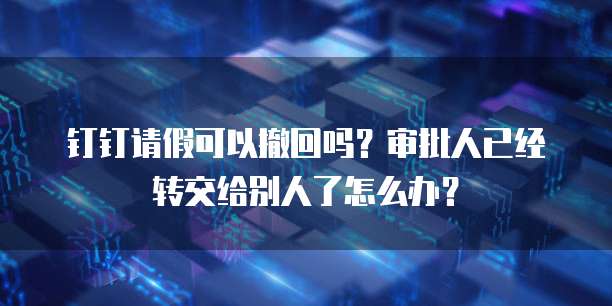 钉钉请假可以撤回吗？审批人已经转交给别人了怎么办？