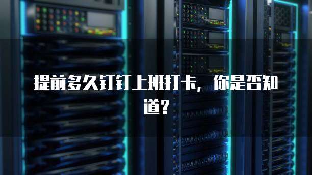 提前多久钉钉上班打卡，你是否知道？