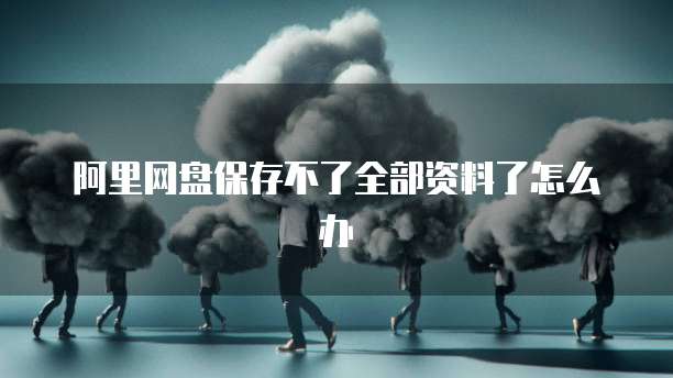 阿里网盘保存不了全部资料了怎么办