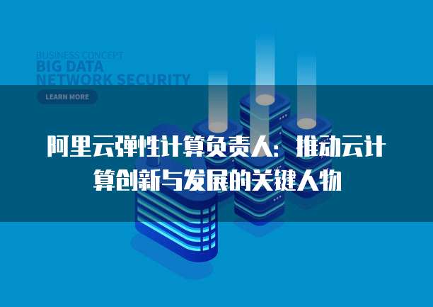 阿里云弹性计算负责人：推动云计算创新与发展的关键人物