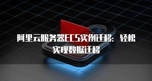 阿里云服务器ECS实例迁移：轻松实现数据迁移