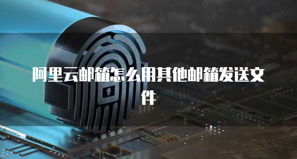 阿里云邮箱怎么用其他邮箱发送文件