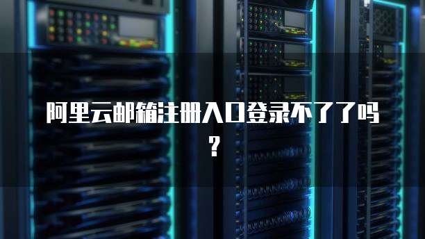 阿里云邮箱注册入口登录不了了吗？