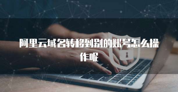 阿里云域名转移到别的账号怎么操作呢