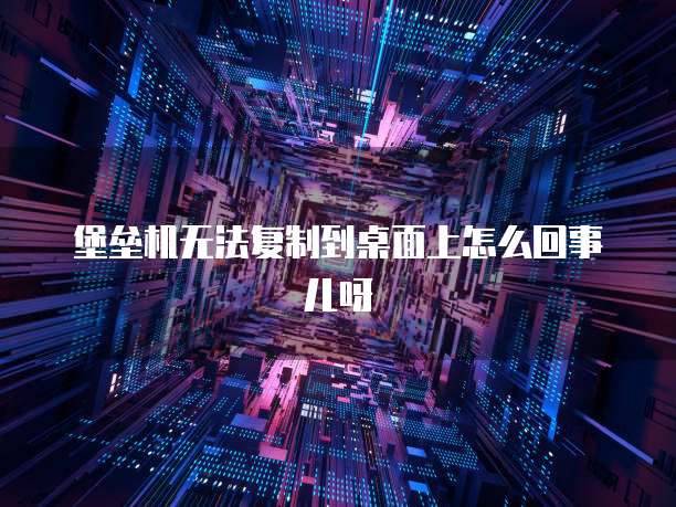 堡垒机无法复制到桌面上怎么回事儿呀