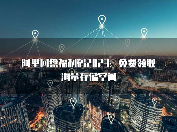 阿里网盘福利码2023：免费领取海量存储空间