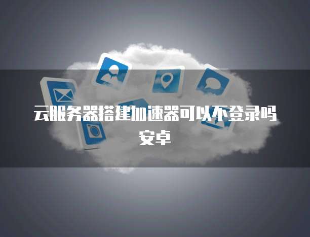 云服务器搭建加速器可以不登录吗安卓