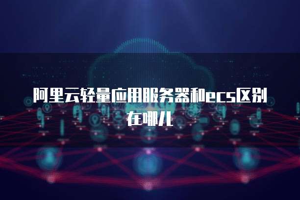 阿里云轻量应用服务器和ecs区别在哪儿