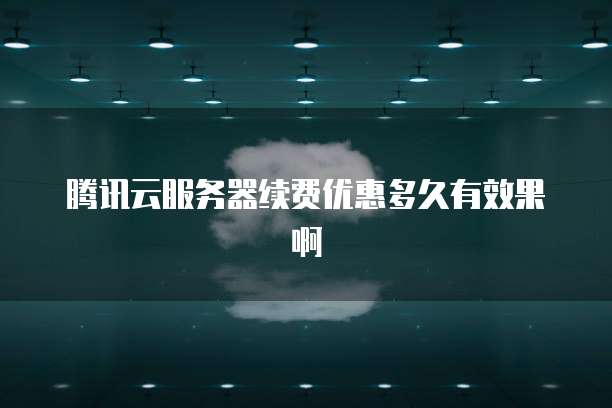 腾讯云服务器续费优惠多久有效果啊