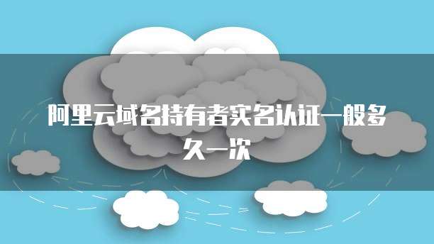 阿里云域名持有者实名认证一般多久一次