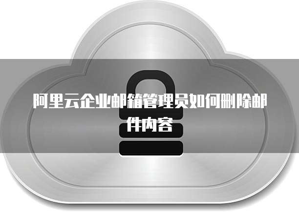 阿里云企业邮箱管理员如何删除邮件内容
