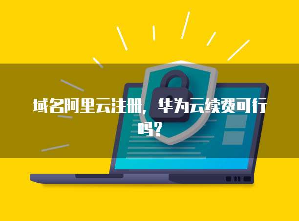 域名阿里云注册，华为云续费可行吗？