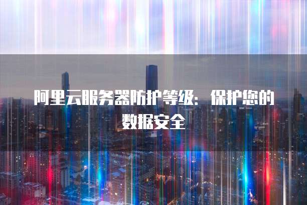 阿里云服务器防护等级：保护您的数据安全