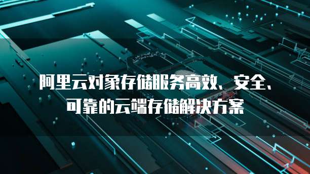 阿里云对象存储服务高效、安全、可靠的云端存储解决方案