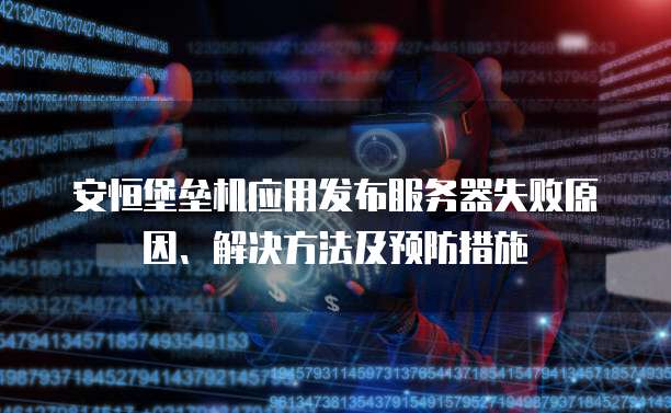 安恒堡垒机应用发布服务器失败原因、解决方法及预防措施