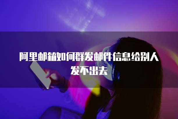 阿里邮箱如何群发邮件信息给别人发不出去