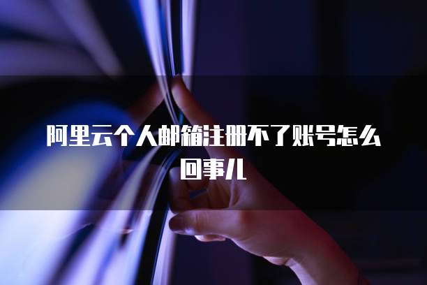 阿里云个人邮箱注册不了账号怎么回事儿