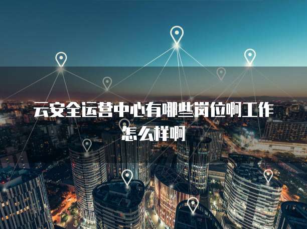 云安全运营中心有哪些岗位啊工作怎么样啊