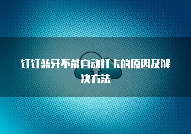 钉钉蓝牙不能自动打卡的原因及解决方法