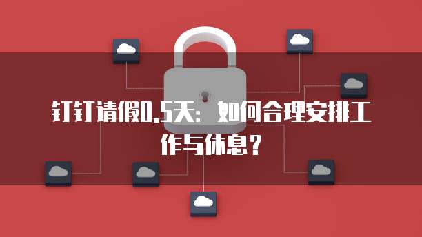 钉钉请假0.5天：如何合理安排工作与休息？