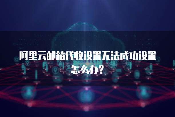 阿里云邮箱代收设置无法成功设置怎么办？