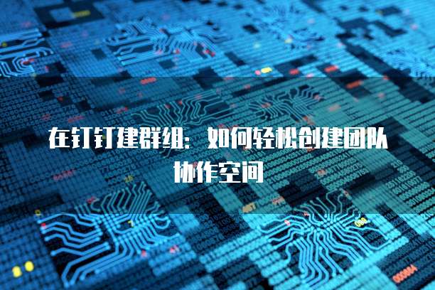 在钉钉建群组：如何轻松创建团队协作空间
