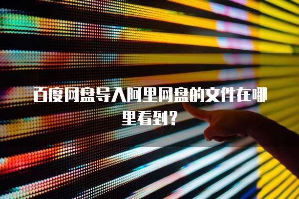 百度网盘导入阿里网盘的文件在哪里看到？