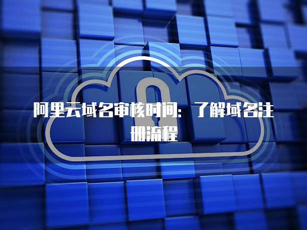 阿里云域名审核时间：了解域名注册流程