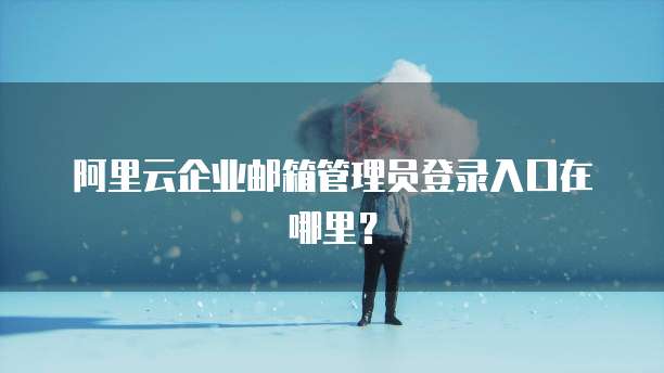 阿里云企业邮箱管理员登录入口在哪里？