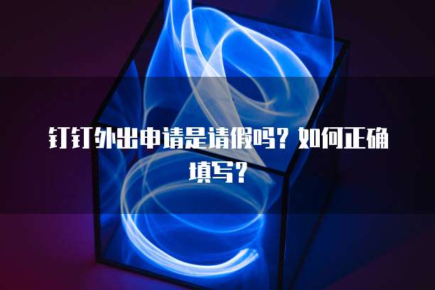 钉钉外出申请是请假吗？如何正确填写？