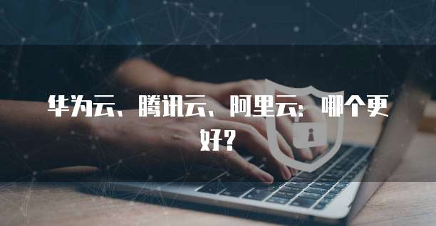 华为云、腾讯云、阿里云：哪个更好？
