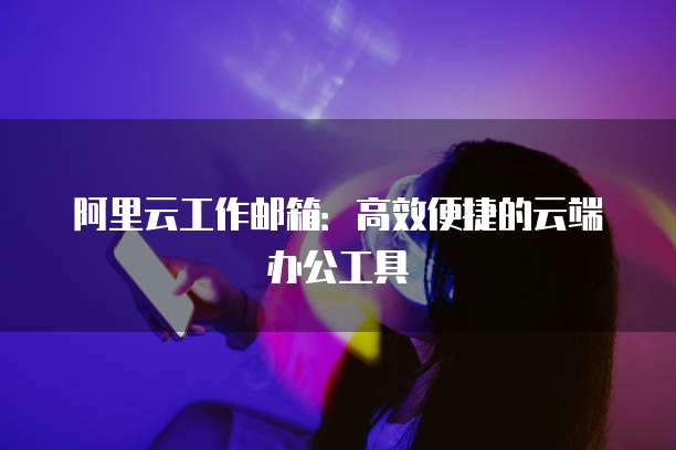 阿里云工作邮箱：高效便捷的云端办公工具