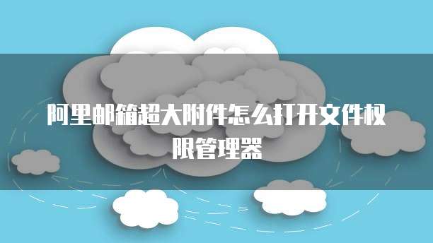 阿里邮箱超大附件怎么打开文件权限管理器