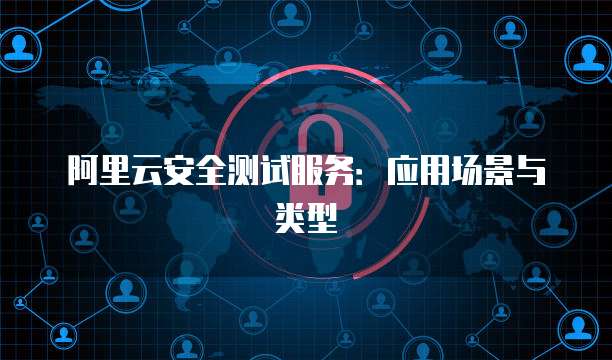 阿里云安全测试服务：应用场景与类型