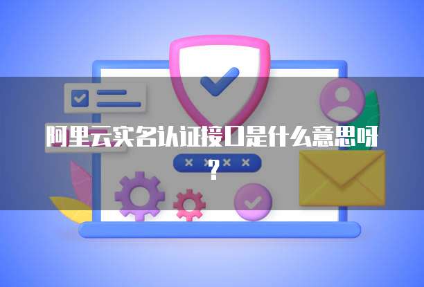 阿里云实名认证接口是什么意思呀？