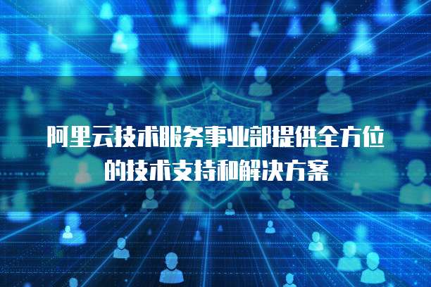阿里云技术服务事业部提供全方位的技术支持和解决方案