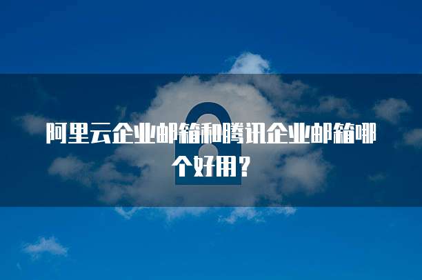 阿里云企业邮箱和腾讯企业邮箱哪个好用？