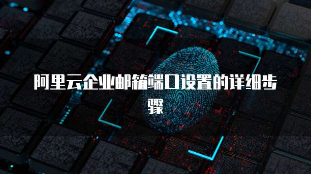 阿里云企业邮箱端口设置的详细步骤