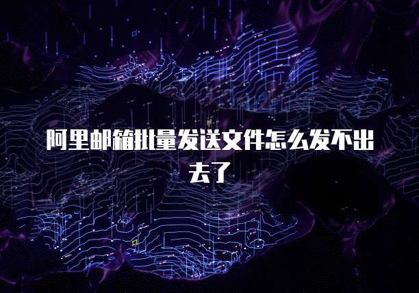 阿里邮箱批量发送文件怎么发不出去了