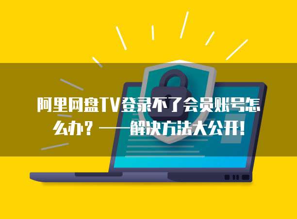 阿里网盘TV登录不了会员账号怎么办？&mdash;&mdash;解决方法大公开！