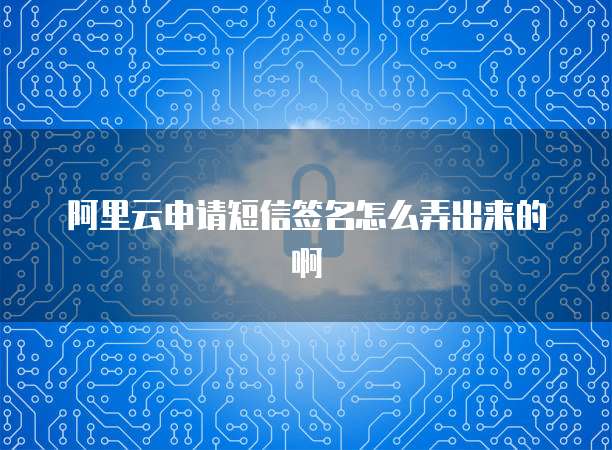 阿里云申请短信签名怎么弄出来的啊