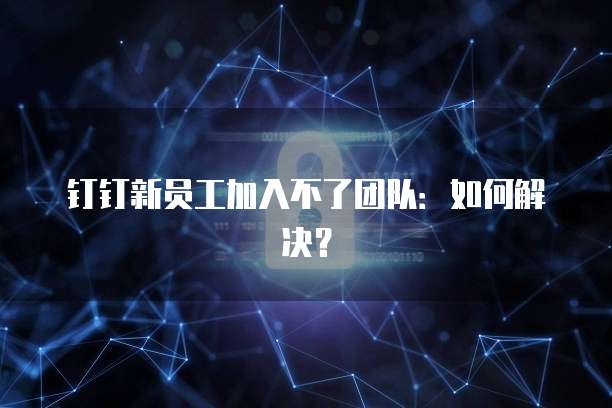 钉钉新员工加入不了团队：如何解决？