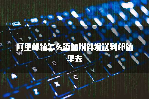 阿里邮箱怎么添加附件发送到邮箱里去