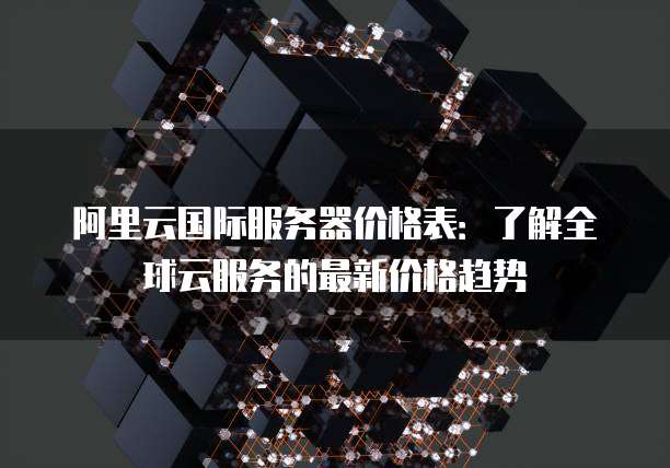 阿里云国际服务器价格表：了解全球云服务的最新价格趋势