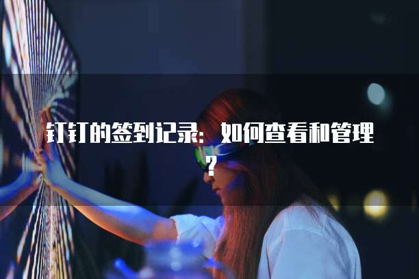 钉钉的签到记录：如何查看和管理？