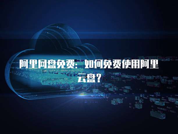 阿里网盘免费：如何免费使用阿里云盘？